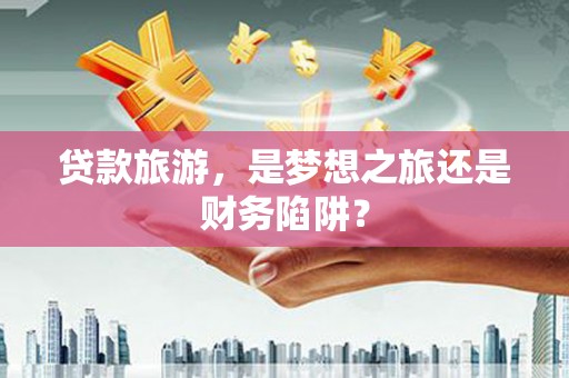 余干贷款旅游，是梦想之旅还是财务陷阱？