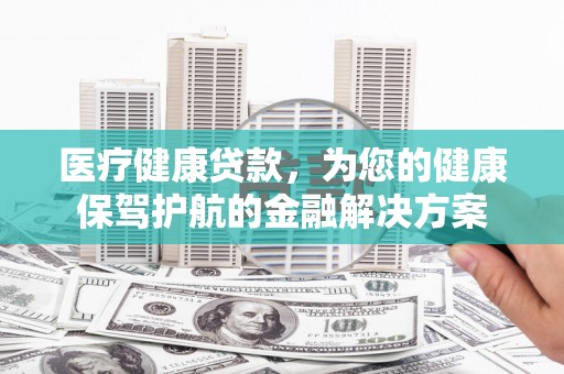 余干医疗健康贷款，为您的健康保驾护航的金融解决方案