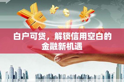 余干白户可贷，解锁信用空白的金融新机遇