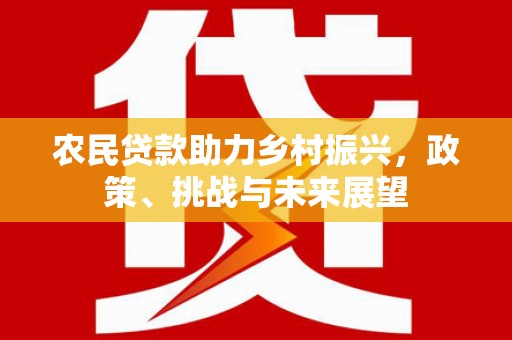 余干农民贷款助力乡村振兴，政策、挑战与未来展望