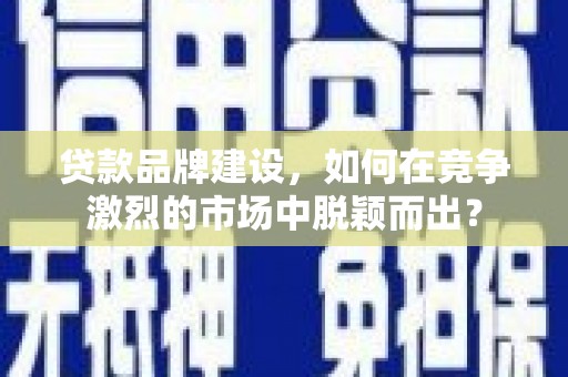 余干贷款品牌建设，如何在竞争激烈的市场中脱颖而出？