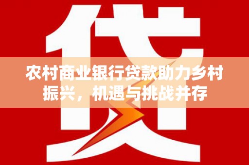 余干农村商业银行贷款助力乡村振兴，机遇与挑战并存