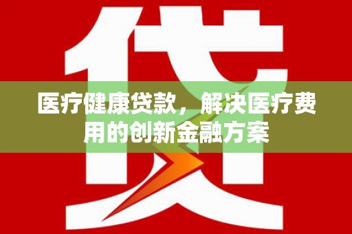余干医疗健康贷款，解决医疗费用的创新金融方案