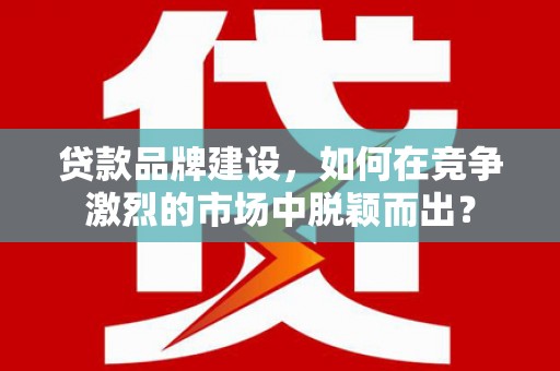 余干贷款品牌建设，如何在竞争激烈的市场中脱颖而出？