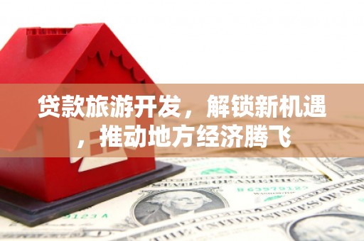 余干贷款旅游开发，解锁新机遇，推动地方经济腾飞