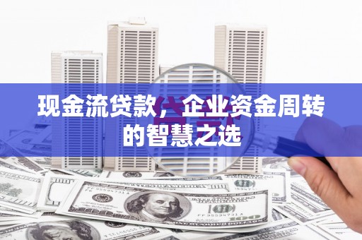 余干现金流贷款，企业资金周转的智慧之选